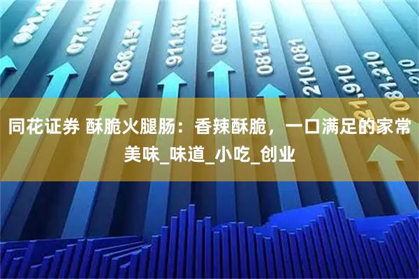 同花证券 酥脆火腿肠：香辣酥脆，一口满足的家常美味_味道_小吃_创业