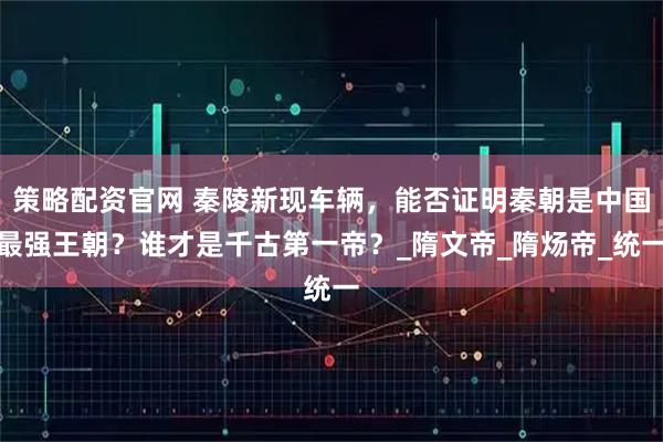 策略配资官网 秦陵新现车辆，能否证明秦朝是中国最强王朝？谁才是千古第一帝？_隋文帝_隋炀帝_统一