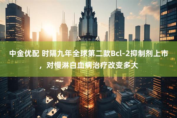 中金优配 时隔九年全球第二款Bcl-2抑制剂上市，对慢淋白血病治疗改变多大