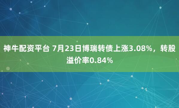 神牛配资平台 7月23日博瑞转债上涨3.08%，转股溢价率0.84%