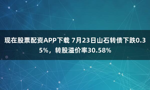 现在股票配资APP下载 7月23日山石转债下跌0.35%，转股溢价率30.58%