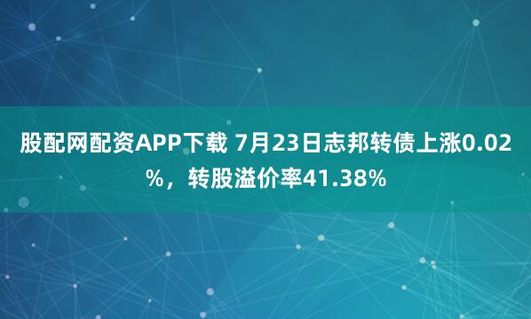 股配网配资APP下载 7月23日志邦转债上涨0.02%，转股溢价率41.38%