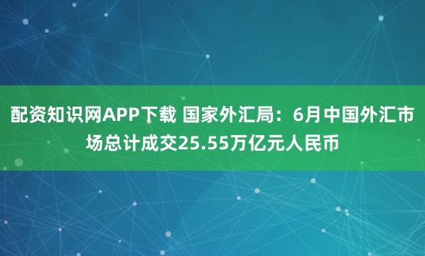 配资知识网APP下载 国家外汇局：6月中国外汇市场总计成交25.55万亿元人民币