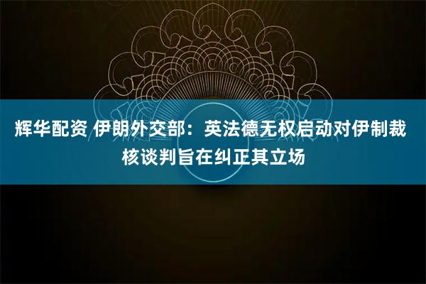 辉华配资 伊朗外交部：英法德无权启动对伊制裁 核谈判旨在纠正其立场