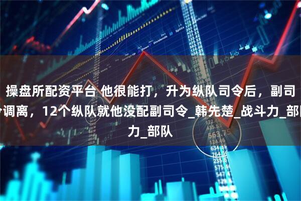操盘所配资平台 他很能打，升为纵队司令后，副司令调离，12个纵队就他没配副司令_韩先楚_战斗力_部队