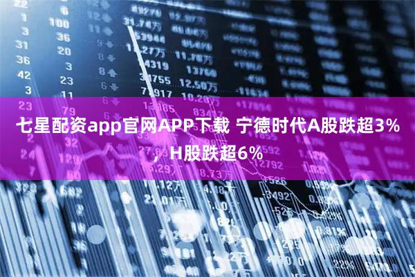 七星配资app官网APP下载 宁德时代A股跌超3%，H股跌超6%