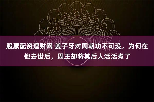 股票配资理财网 姜子牙对周朝功不可没，为何在他去世后，周王却将其后人活活煮了