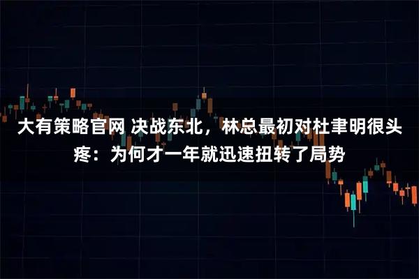 大有策略官网 决战东北，林总最初对杜聿明很头疼：为何才一年就迅速扭转了局势