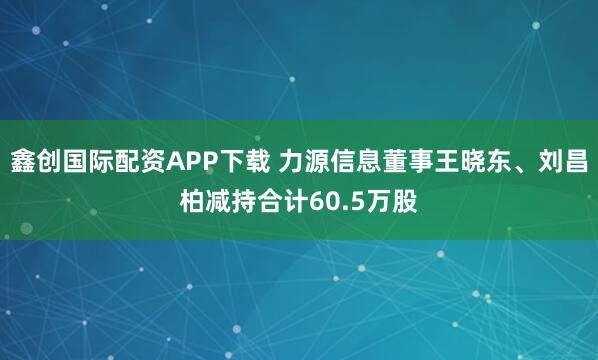 鑫创国际配资APP下载 力源信息董事王晓东、刘昌柏减持合计60.5万股