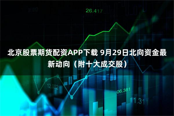 北京股票期货配资APP下载 9月29日北向资金最新动向（附十大成交股）
