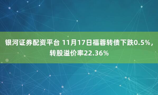 银河证券配资平台 11月17日福蓉转债下跌0.5%，转股溢价率22.36%