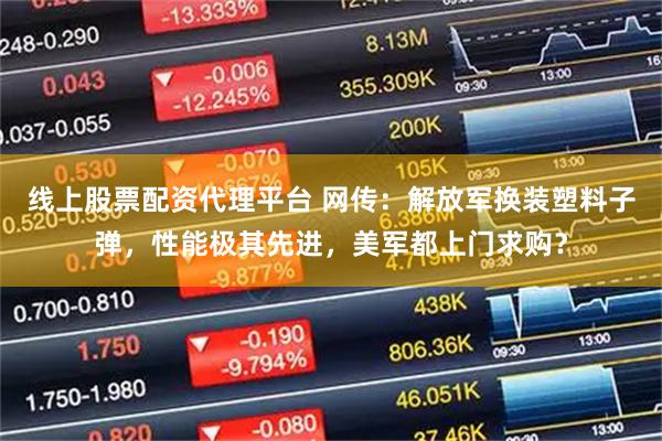 线上股票配资代理平台 网传：解放军换装塑料子弹，性能极其先进，美军都上门求购？