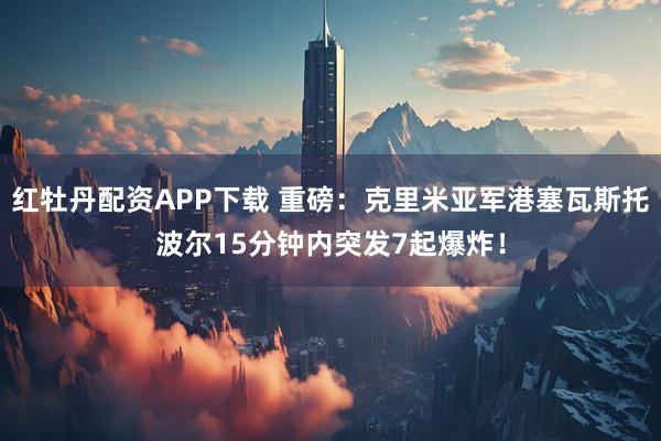 红牡丹配资APP下载 重磅：克里米亚军港塞瓦斯托波尔15分钟内突发7起爆炸！