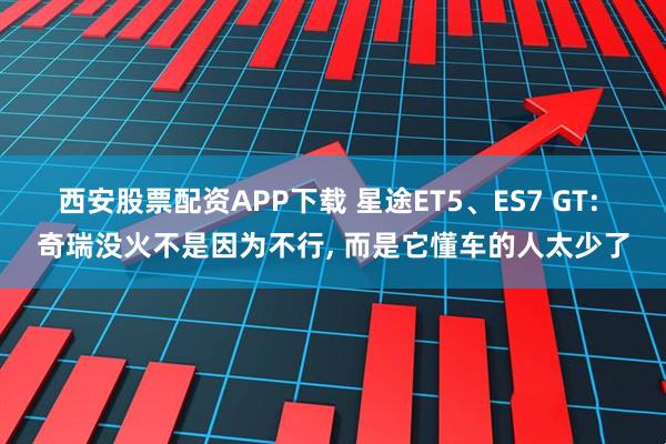 西安股票配资APP下载 星途ET5、ES7 GT: 奇瑞没火不是因为不行, 而是它懂车的人太少了