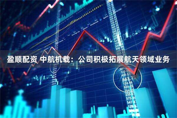 盈顺配资 中航机载：公司积极拓展航天领域业务