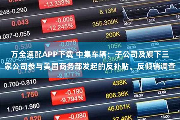 万全速配APP下载 中集车辆:子公司及旗下三家公司参与美国商务部发起的反补贴、反倾销调查