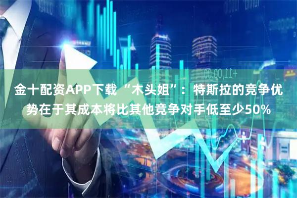 金十配资APP下载 “木头姐”：特斯拉的竞争优势在于其成本将比其他竞争对手低至少50%