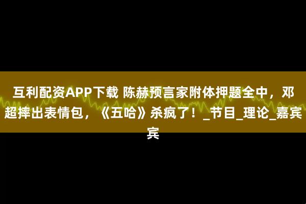 互利配资APP下载 陈赫预言家附体押题全中,邓超摔出表情包,《五哈》杀疯了!_节目_理论_嘉宾