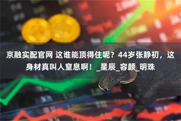 京融实配官网 这谁能顶得住呢？44岁张静初，这身材真叫人窒息啊！_星辰_容颜_明珠