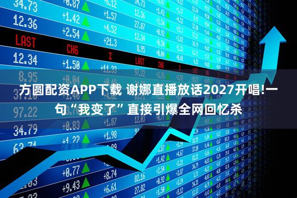 方圆配资APP下载 谢娜直播放话2027开唱!一句“我变了”直接引爆全网回忆杀
