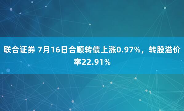 联合证券 7月16日合顺转债上涨0.97%,转股溢价率22.91%