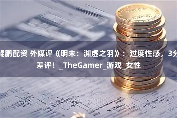 鲲鹏配资 外媒评《明末:渊虚之羽》:过度性感,3分差评!_TheGamer_游戏_女性