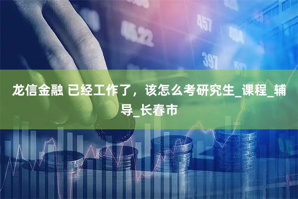龙信金融 已经工作了,该怎么考研究生_课程_辅导_长春市