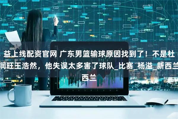 益上线配资官网 广东男篮输球原因找到了！不是杜润旺王浩然，他失误太多害了球队_比赛_杨溢_新西兰