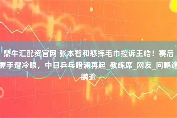 鼎牛汇配资官网 张本智和怒摔毛巾控诉王皓!赛后握手遭冷眼,中日乒乓暗涌再起_教练席_网友_向鹏逾