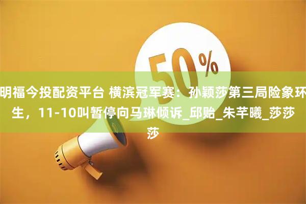 明福今投配资平台 横滨冠军赛：孙颖莎第三局险象环生，11-10叫暂停向马琳倾诉_邱贻_朱芊曦_莎莎