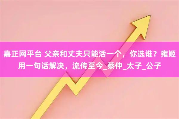 嘉正网平台 父亲和丈夫只能活一个,你选谁?雍姬用一句话解决,流传至今_蔡仲_太子_公子