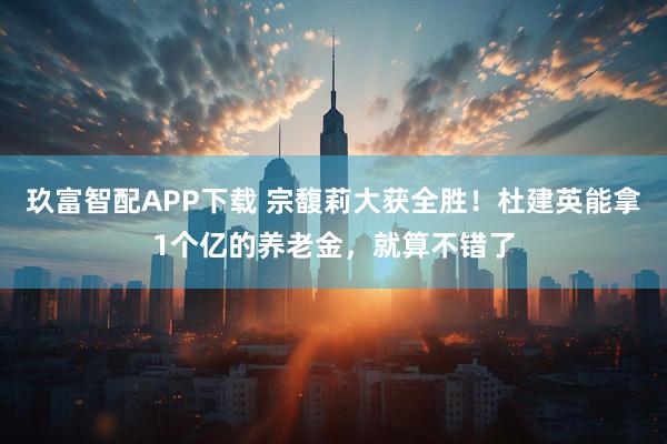 玖富智配APP下载 宗馥莉大获全胜！杜建英能拿1个亿的养老金，就算不错了