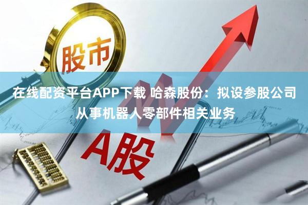 在线配资平台APP下载 哈森股份:拟设参股公司 从事机器人零部件相关业务