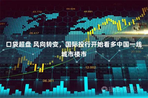 口袋超盘 风向转变，国际投行开始看多中国一线城市楼市