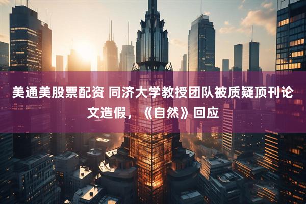 美通美股票配资 同济大学教授团队被质疑顶刊论文造假，《自然》回应